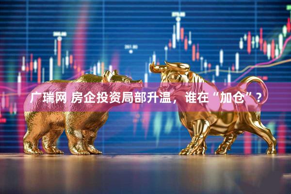 广瑞网 房企投资局部升温，谁在“加仓”？