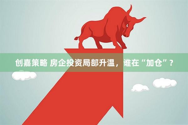 创嘉策略 房企投资局部升温，谁在“加仓”？