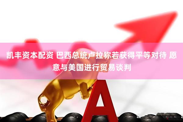 凯丰资本配资 巴西总统卢拉称若获得平等对待 愿意与美国进行贸易谈判