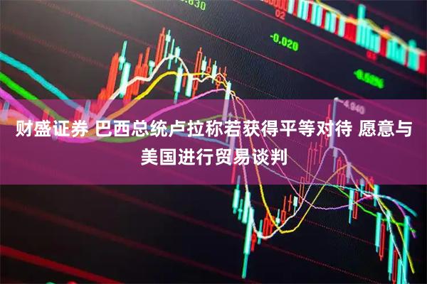财盛证券 巴西总统卢拉称若获得平等对待 愿意与美国进行贸易谈判
