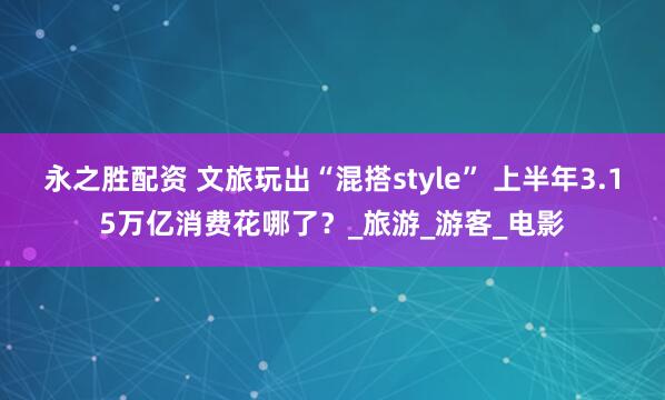 永之胜配资 文旅玩出“混搭style” 上半年3.15万亿消费花哪了？_旅游_游客_电影