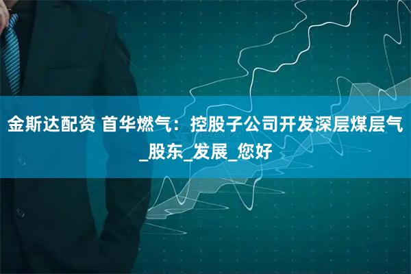 金斯达配资 首华燃气：控股子公司开发深层煤层气_股东_发展_您好