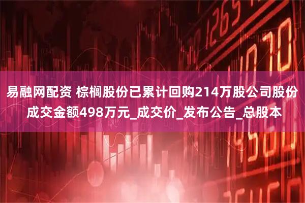 易融网配资 棕榈股份已累计回购214万股公司股份 成交金额498万元_成交价_发布公告_总股本
