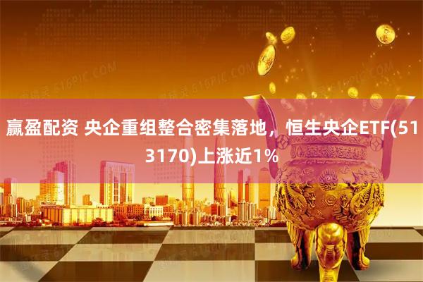 赢盈配资 央企重组整合密集落地，恒生央企ETF(513170)上涨近1%