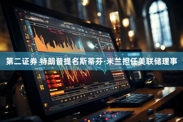 第二证券 特朗普提名斯蒂芬·米兰担任美联储理事