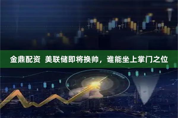 金鼎配资  美联储即将换帅，谁能坐上掌门之位