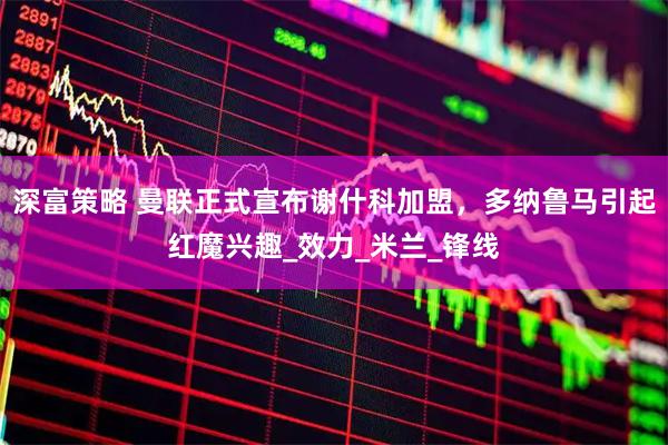 深富策略 曼联正式宣布谢什科加盟，多纳鲁马引起红魔兴趣_效力_米兰_锋线