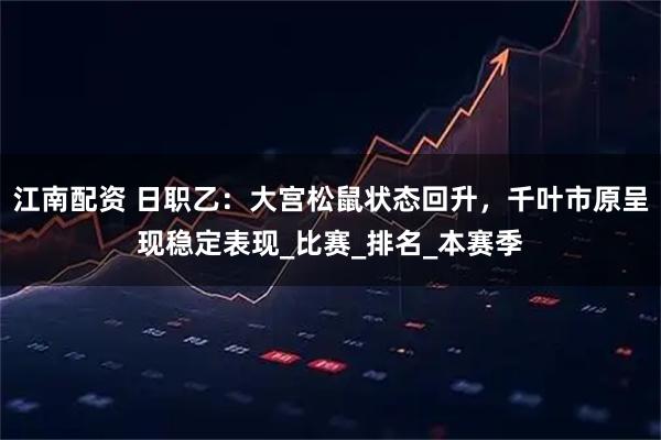 江南配资 日职乙：大宫松鼠状态回升，千叶市原呈现稳定表现_比赛_排名_本赛季