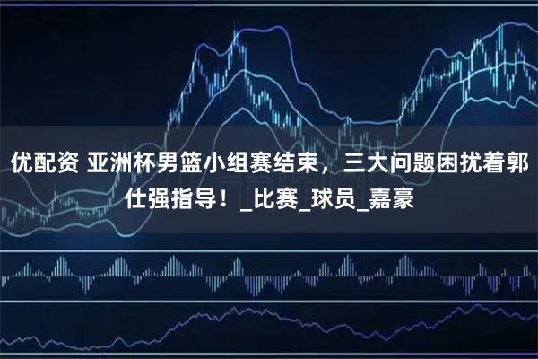 优配资 亚洲杯男篮小组赛结束，三大问题困扰着郭仕强指导！_比赛_球员_嘉豪