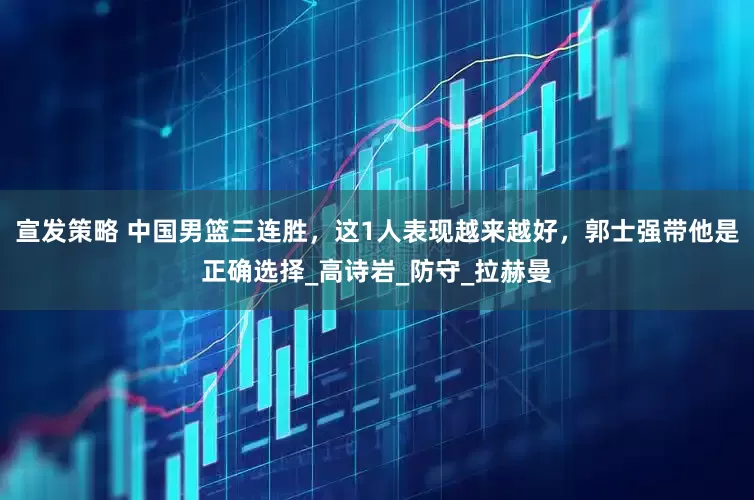 宣发策略 中国男篮三连胜，这1人表现越来越好，郭士强带他是正确选择_高诗岩_防守_拉赫曼