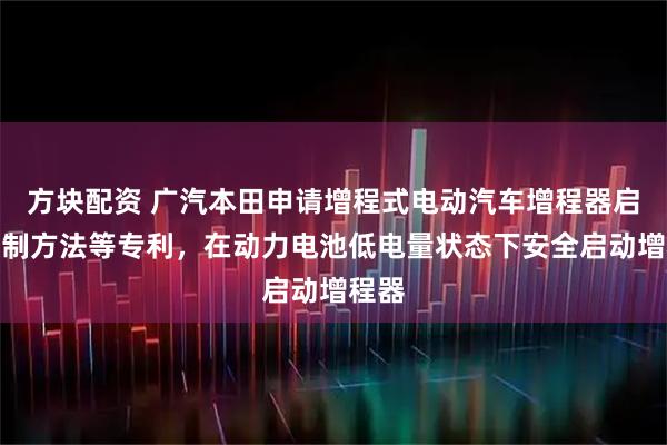 方块配资 广汽本田申请增程式电动汽车增程器启动控制方法等专利，在动力电池低电量状态下安全启动增程器