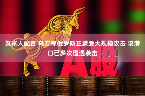 聚富人配资 乌方称俄罗斯正遭受大规模攻击 该港口已多次遭遇袭击