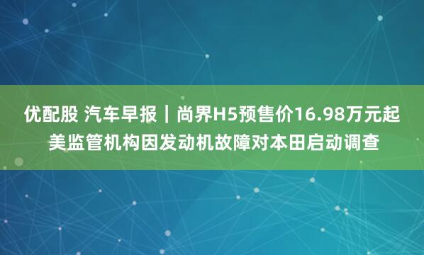 优配股 汽车早报｜尚界H5预售价16.98万元起 美监管机构因发动机故障对本田启动调查