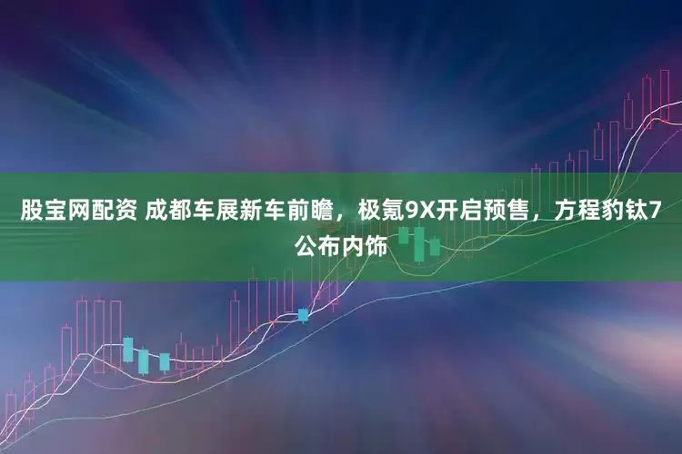 股宝网配资 成都车展新车前瞻，极氪9X开启预售，方程豹钛7公布内饰