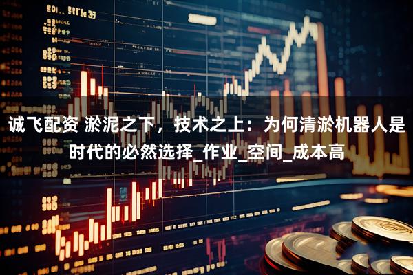 诚飞配资 淤泥之下，技术之上：为何清淤机器人是时代的必然选择_作业_空间_成本高