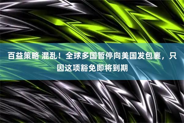 百益策略 混乱！全球多国暂停向美国发包裹，只因这项豁免即将到期
