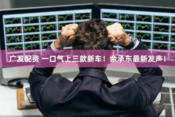广发配资 一口气上三款新车！余承东最新发声！
