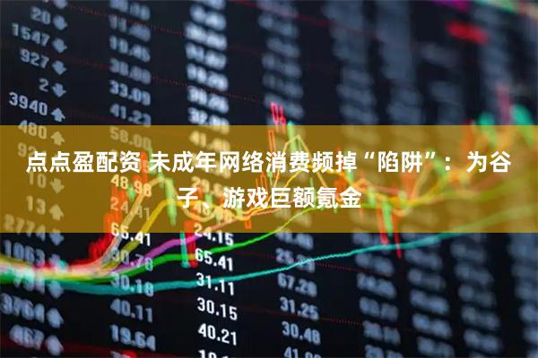 点点盈配资 未成年网络消费频掉“陷阱”：为谷子、游戏巨额氪金