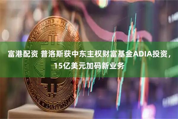 富港配资 普洛斯获中东主权财富基金ADIA投资，15亿美元加码新业务