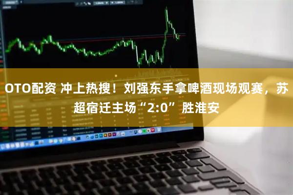 OTO配资 冲上热搜！刘强东手拿啤酒现场观赛，苏超宿迁主场“2:0” 胜淮安