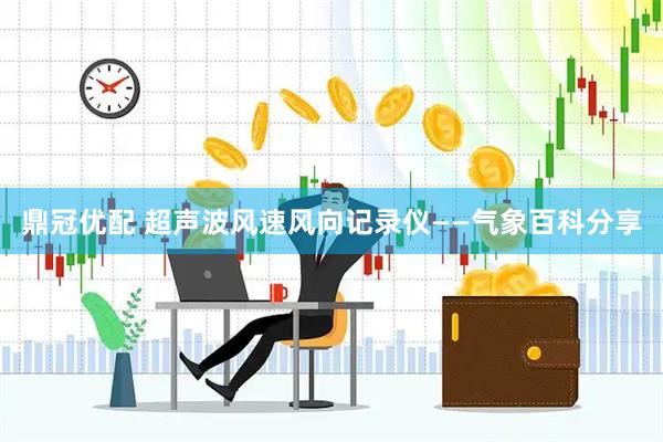 鼎冠优配 超声波风速风向记录仪——气象百科分享