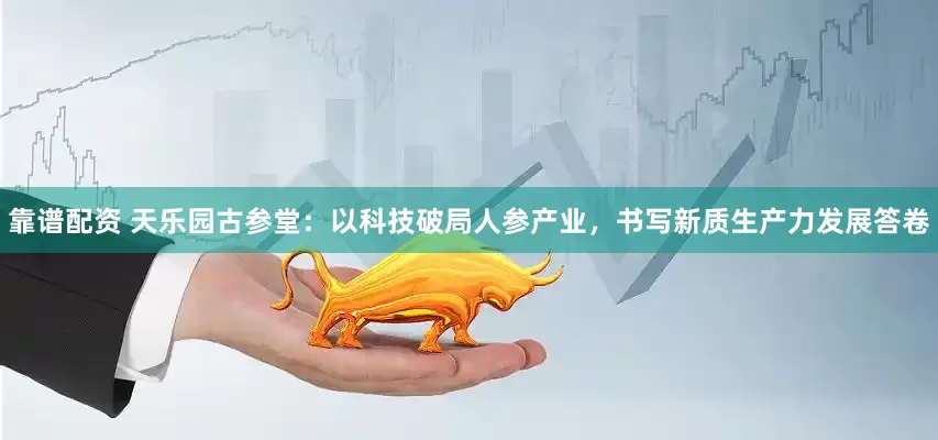 靠谱配资 天乐园古参堂：以科技破局人参产业，书写新质生产力发展答卷