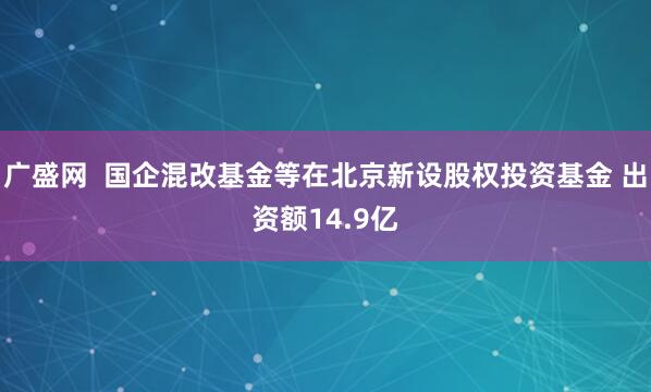 广盛网  国企混改基金等在北京新设股权投资基金 出资额14.9亿