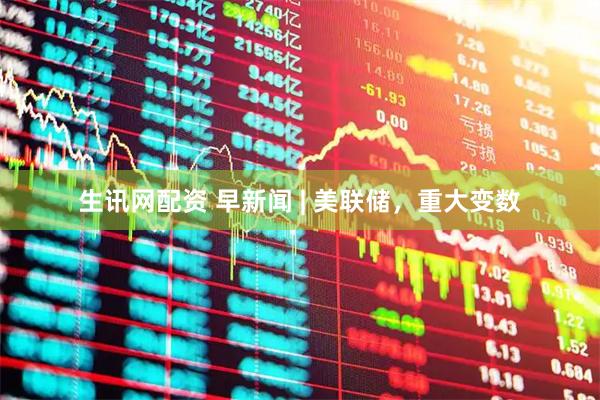 生讯网配资 早新闻 | 美联储，重大变数