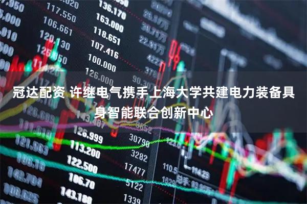 冠达配资 许继电气携手上海大学共建电力装备具身智能联合创新中心