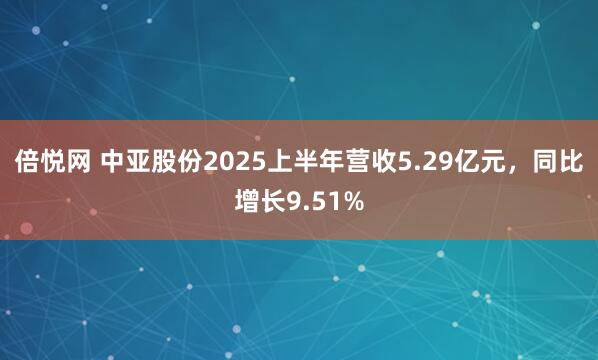 倍悦网 中亚股份2025上半年营收5.29亿元，同比增长9.51%