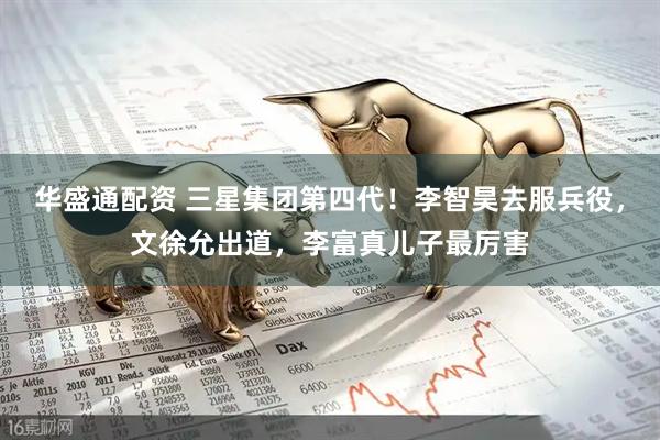 华盛通配资 三星集团第四代！李智昊去服兵役，文徐允出道，李富真儿子最厉害