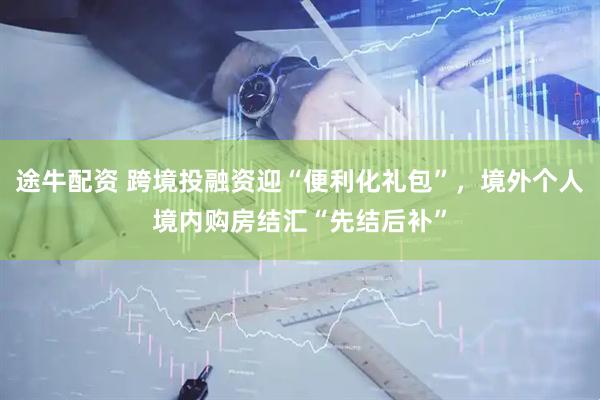 途牛配资 跨境投融资迎“便利化礼包”，境外个人境内购房结汇“先结后补”