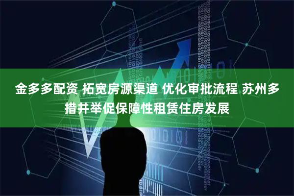 金多多配资 拓宽房源渠道 优化审批流程 苏州多措并举促保障性租赁住房发展