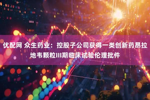 优配网 众生药业：控股子公司获得一类创新药昂拉地韦颗粒III期临床试验伦理批件