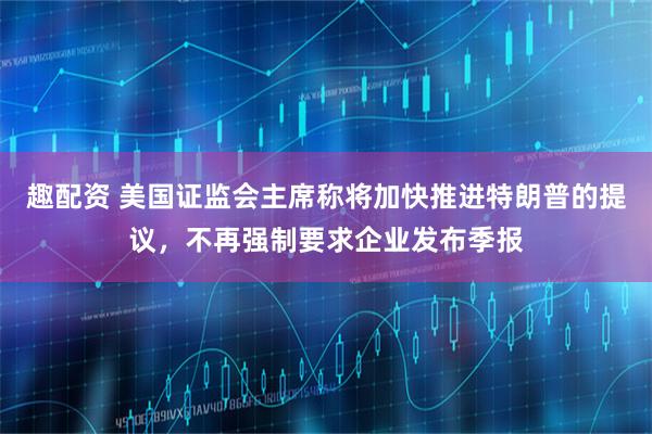趣配资 美国证监会主席称将加快推进特朗普的提议，不再强制要求企业发布季报
