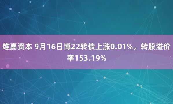 维嘉资本 9月16日博22转债上涨0.01%，转股溢价率153.19%