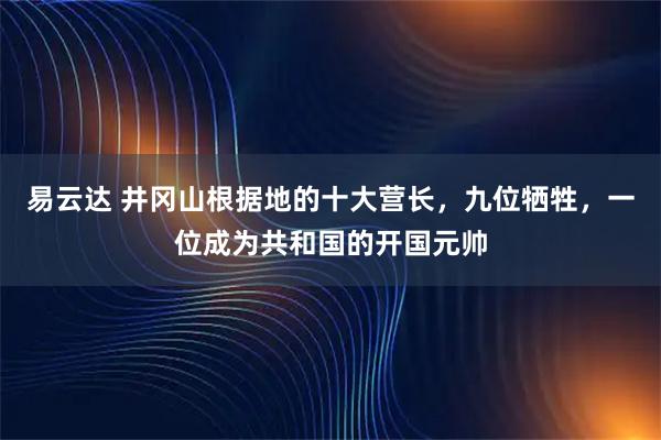 易云达 井冈山根据地的十大营长，九位牺牲，一位成为共和国的开国元帅