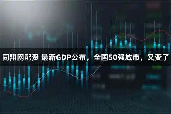 同翔网配资 最新GDP公布，全国50强城市，又变了