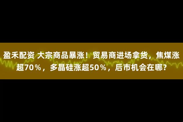 盈禾配资 大宗商品暴涨！贸易商进场拿货，焦煤涨超70％，多晶硅涨超50％，后市机会在哪？