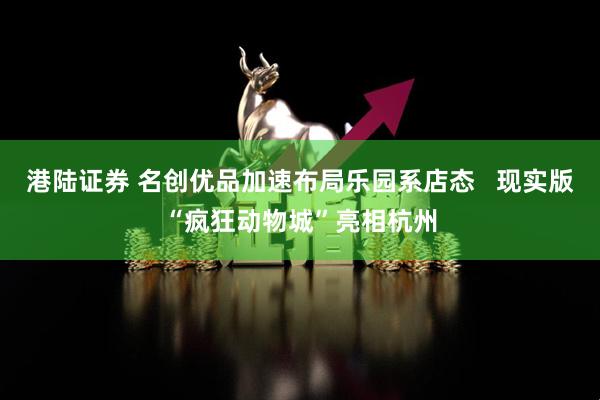 港陆证券 名创优品加速布局乐园系店态 现实版“疯狂动物城”亮相杭州