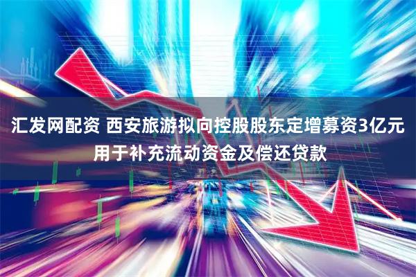 汇发网配资 西安旅游拟向控股股东定增募资3亿元 用于补充流动资金及偿还贷款