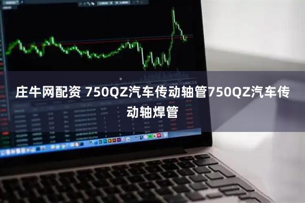 庄牛网配资 750QZ汽车传动轴管750QZ汽车传动轴焊管