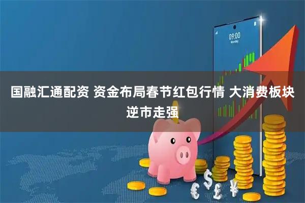 国融汇通配资 资金布局春节红包行情 大消费板块逆市走强