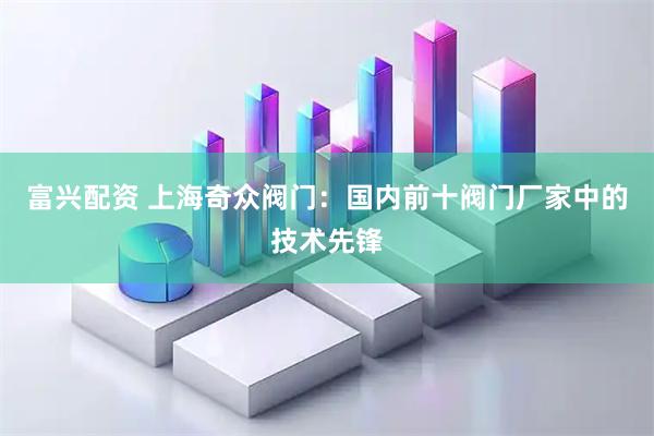 富兴配资 上海奇众阀门：国内前十阀门厂家中的技术先锋
